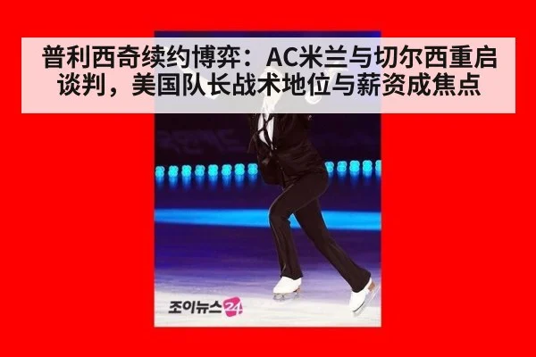 普利西奇续约博弈:AC米兰与切尔西重启谈判,美国队长战术地位与薪资成焦点