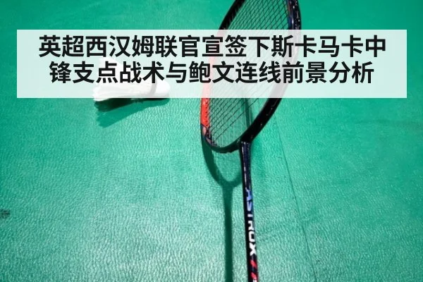 英超西汉姆联官宣签下斯卡马卡中锋支点战术与鲍文连线前景分析