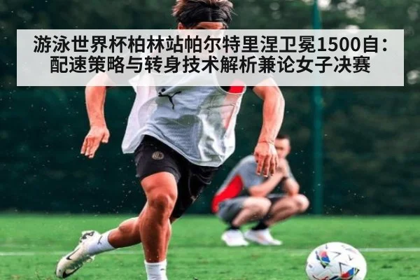 游泳世界杯柏林站帕尔特里涅卫冕1500自:配速策略与转身技术解析兼论女子决赛